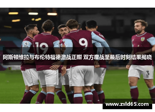 阿斯顿维拉与布伦特福德激战正酣 双方鏖战至最后时刻结果揭晓